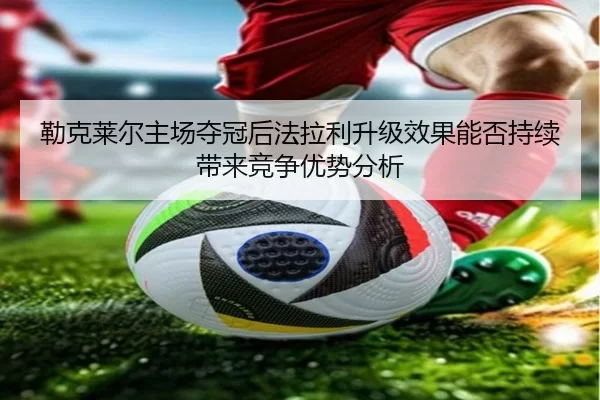 勒克莱尔主场夺冠后法拉利升级效果能否持续带来竞争优势分析